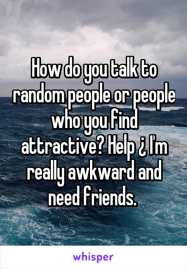 How do you talk to random people or people who you find attractive? Help ¿ I'm really awkward and need friends. 