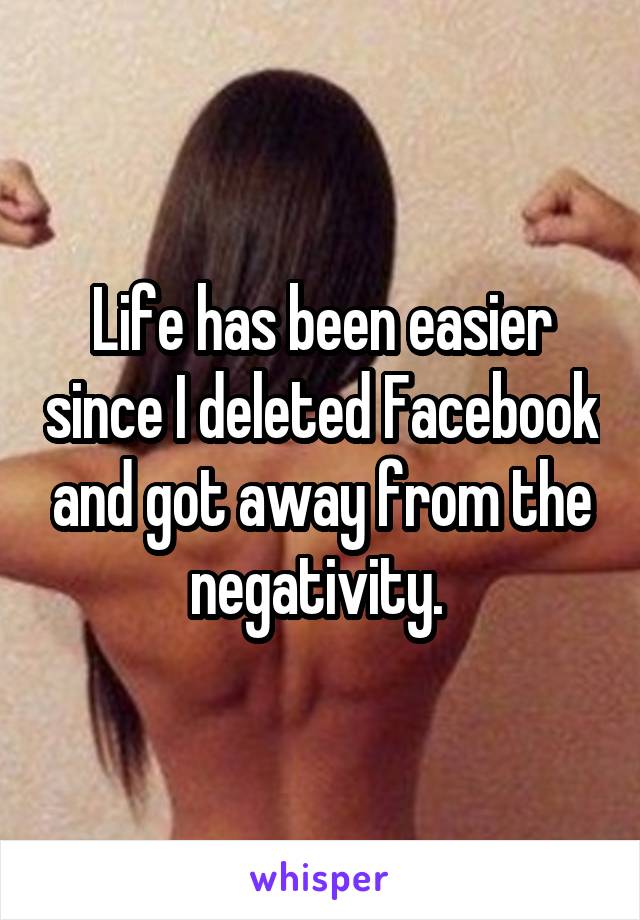 Life has been easier since I deleted Facebook and got away from the negativity. 