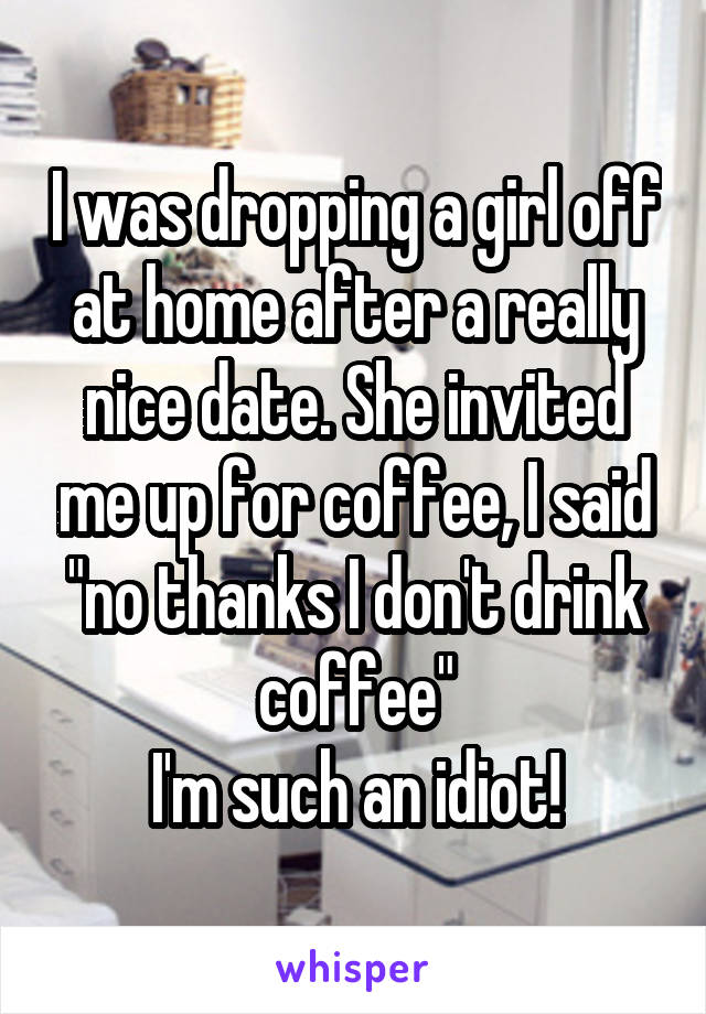 I was dropping a girl off at home after a really nice date. She invited me up for coffee, I said "no thanks I don't drink coffee"
I'm such an idiot!