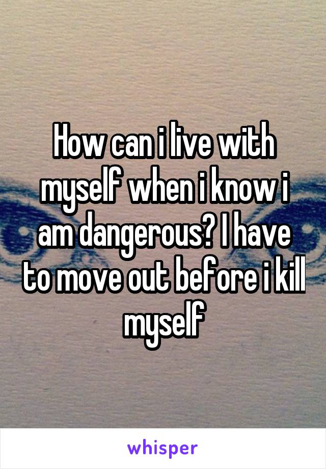 How can i live with myself when i know i am dangerous? I have to move out before i kill myself