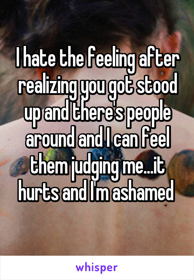 I hate the feeling after realizing you got stood up and there's people around and I can feel them judging me...it hurts and I'm ashamed 
