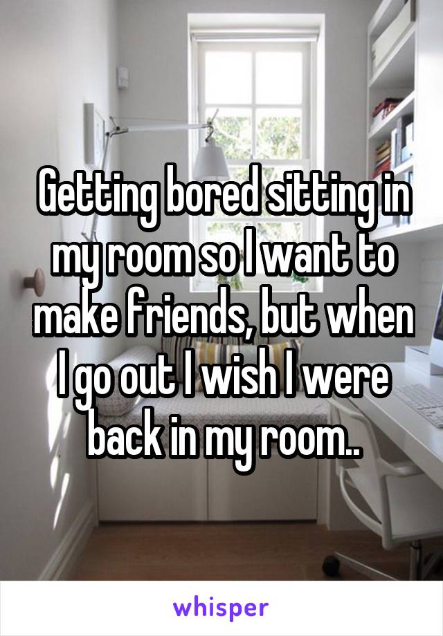 Getting bored sitting in my room so I want to make friends, but when I go out I wish I were back in my room..