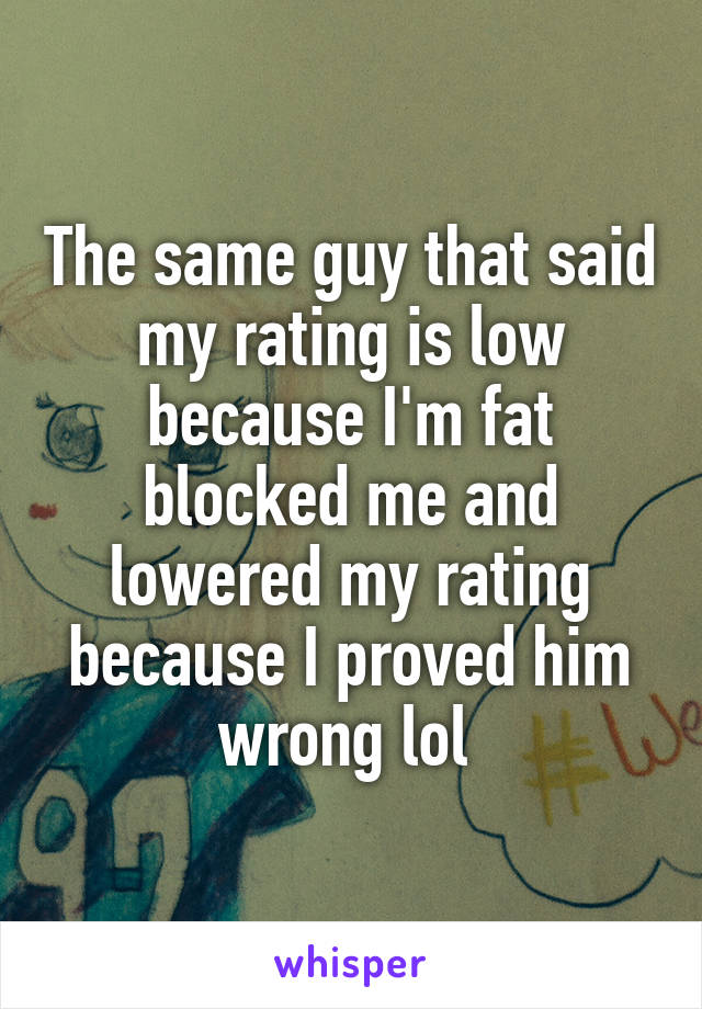 The same guy that said my rating is low because I'm fat blocked me and lowered my rating because I proved him wrong lol 