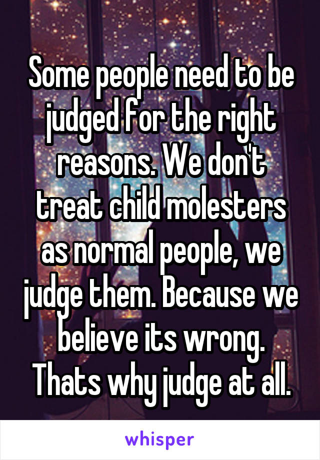 Some people need to be judged for the right reasons. We don't treat child molesters as normal people, we judge them. Because we believe its wrong. Thats why judge at all.