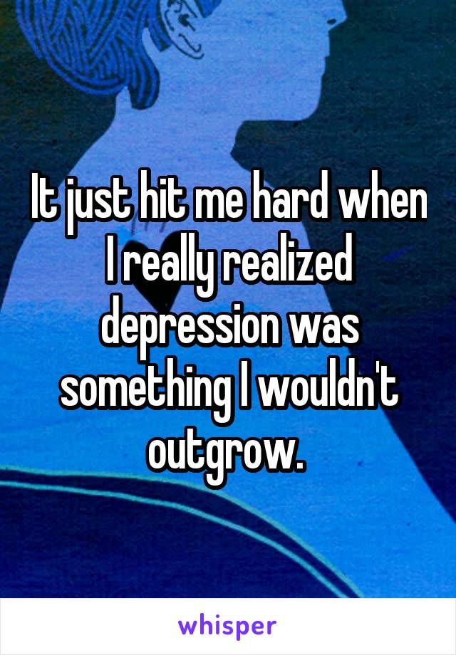 It just hit me hard when I really realized depression was something I wouldn't outgrow. 