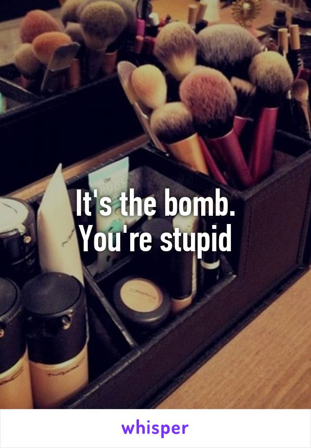 It's the bomb.
You're stupid