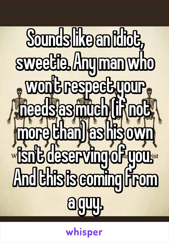 Sounds like an idiot, sweetie. Any man who won't respect your needs as much (if not more than) as his own isn't deserving of you. And this is coming from a guy.