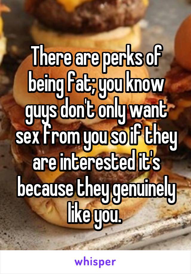 There are perks of being fat; you know guys don't only want sex from you so if they are interested it's because they genuinely like you. 