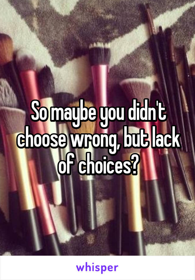 So maybe you didn't choose wrong, but lack of choices?