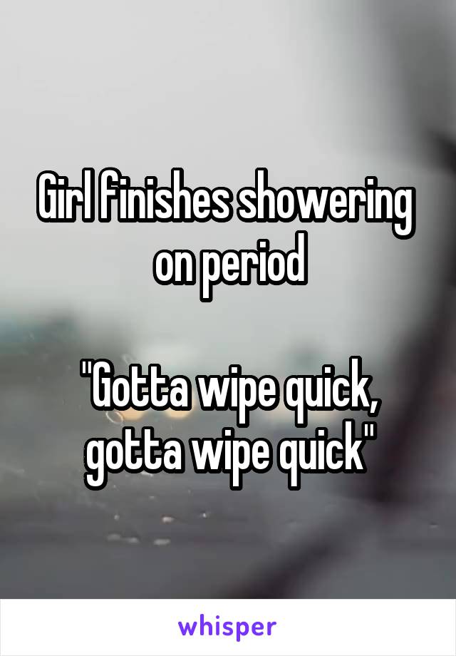 Girl finishes showering  on period

"Gotta wipe quick,
gotta wipe quick"