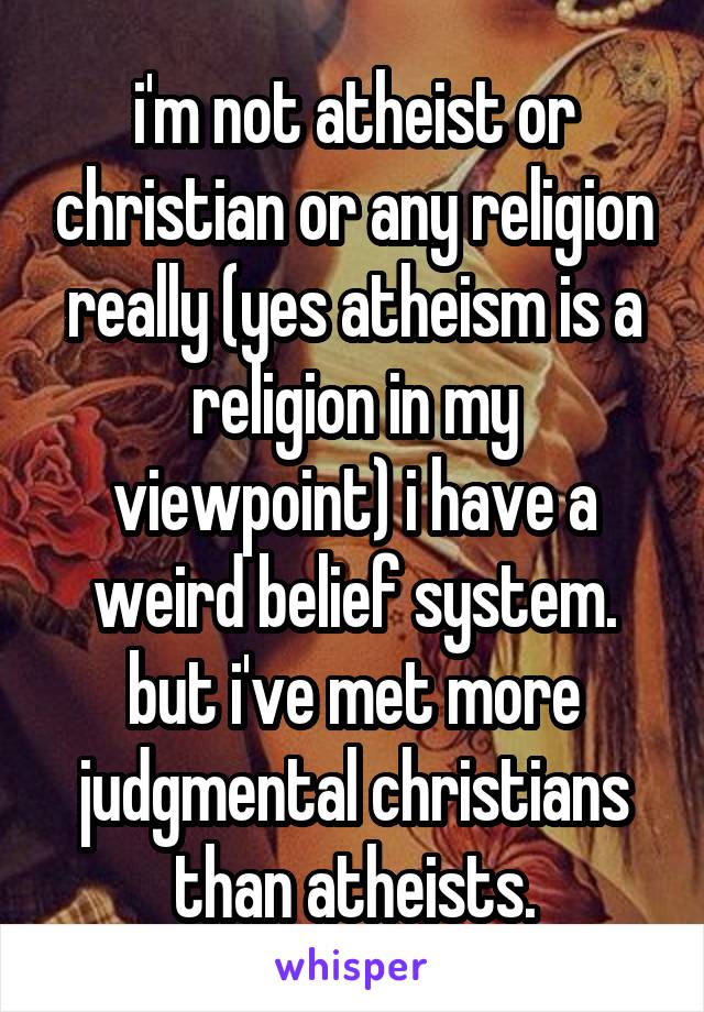 i'm not atheist or christian or any religion really (yes atheism is a religion in my viewpoint) i have a weird belief system. but i've met more judgmental christians than atheists.