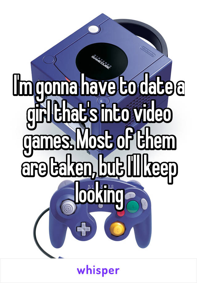 I'm gonna have to date a girl that's into video games. Most of them are taken, but I'll keep looking