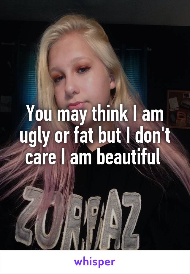 You may think I am ugly or fat but I don't care I am beautiful 