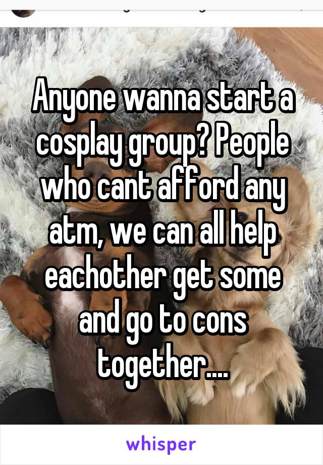 Anyone wanna start a cosplay group? People who cant afford any atm, we can all help eachother get some and go to cons together....