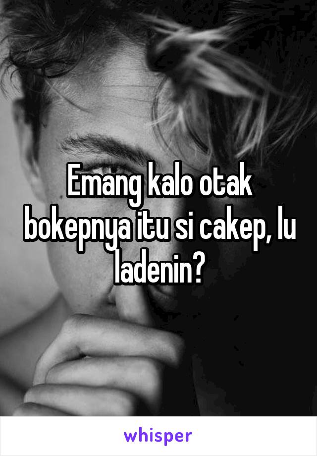 Emang kalo otak bokepnya itu si cakep, lu ladenin?