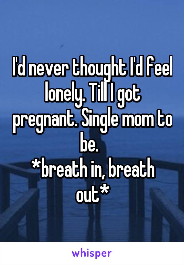 I'd never thought I'd feel lonely. Till I got pregnant. Single mom to be.  
*breath in, breath out*