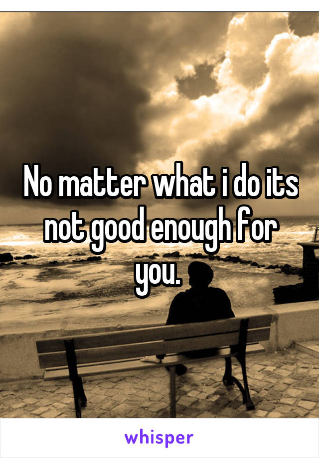 No matter what i do its not good enough for you. 