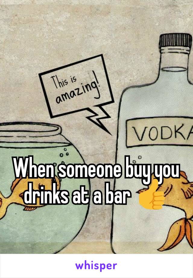 When someone buy you drinks at a bar 👍