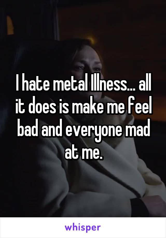 I hate metal Illness... all it does is make me feel bad and everyone mad at me.