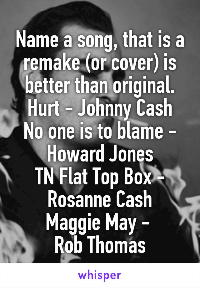 Name a song, that is a remake (or cover) is better than original.
Hurt - Johnny Cash
No one is to blame -
Howard Jones
TN Flat Top Box -
Rosanne Cash
Maggie May - 
Rob Thomas