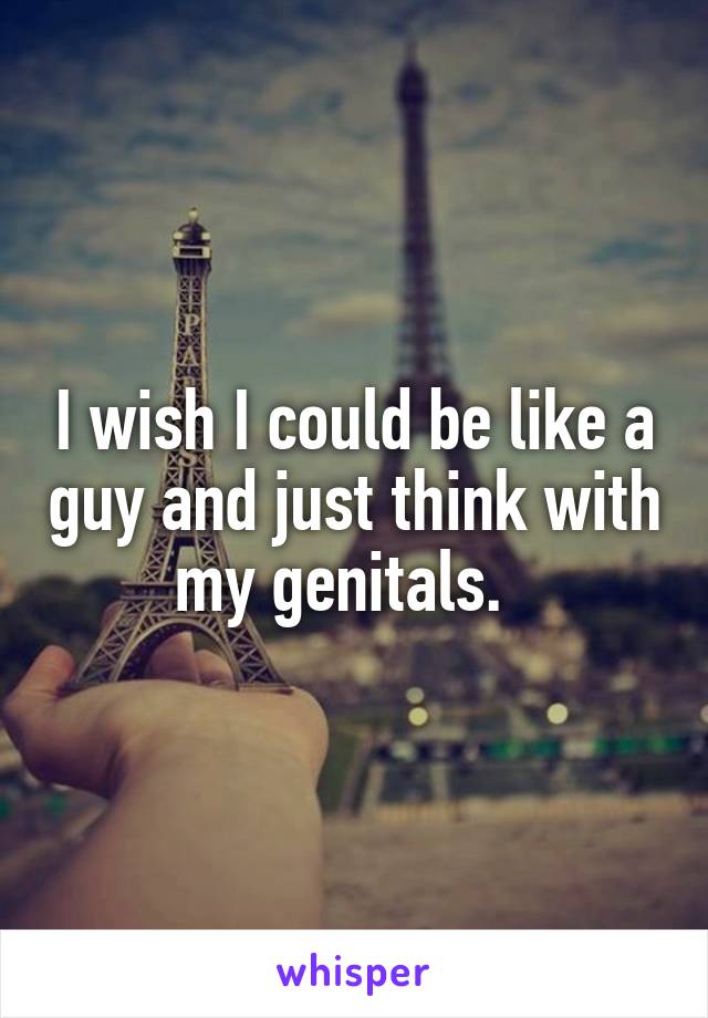 I wish I could be like a guy and just think with my genitals.  