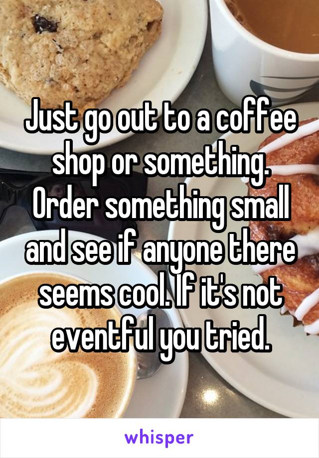 Just go out to a coffee shop or something. Order something small and see if anyone there seems cool. If it's not eventful you tried.