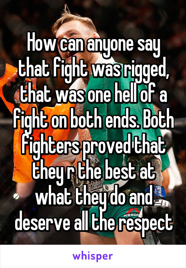 How can anyone say that fight was rigged, that was one hell of a fight on both ends. Both fighters proved that they r the best at what they do and deserve all the respect