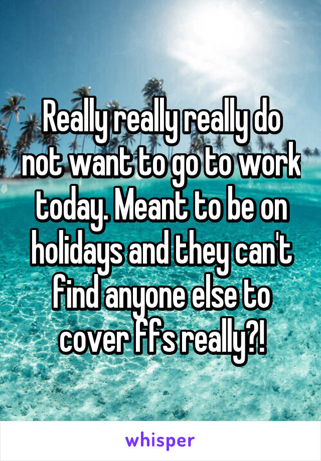 Really really really do not want to go to work today. Meant to be on holidays and they can't find anyone else to cover ffs really?!