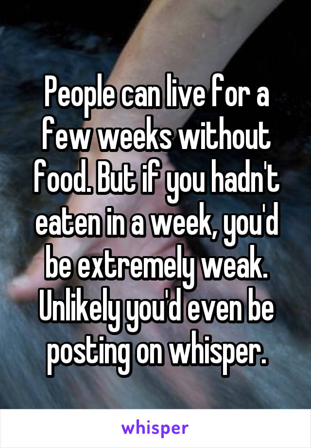 People can live for a few weeks without food. But if you hadn't eaten in a week, you'd be extremely weak. Unlikely you'd even be posting on whisper.