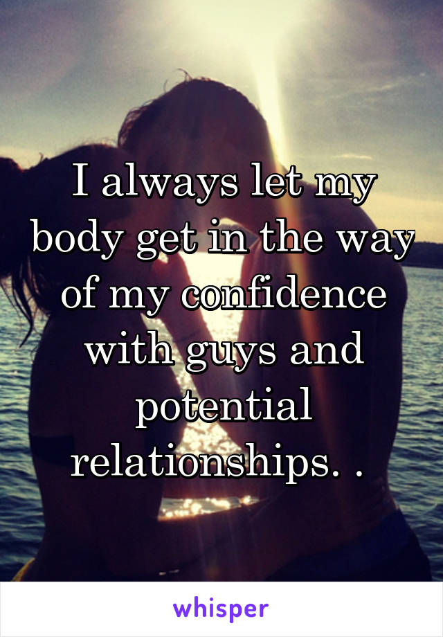 I always let my body get in the way of my confidence with guys and potential relationships. . 