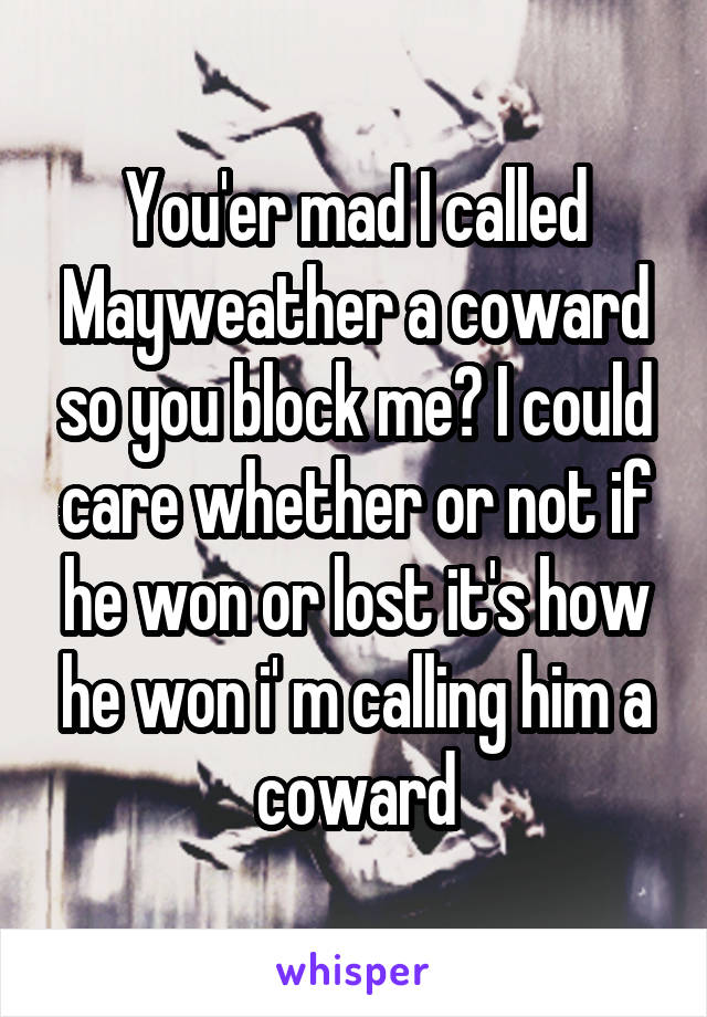 You'er mad I called Mayweather a coward so you block me? I could care whether or not if he won or lost it's how he won i' m calling him a coward