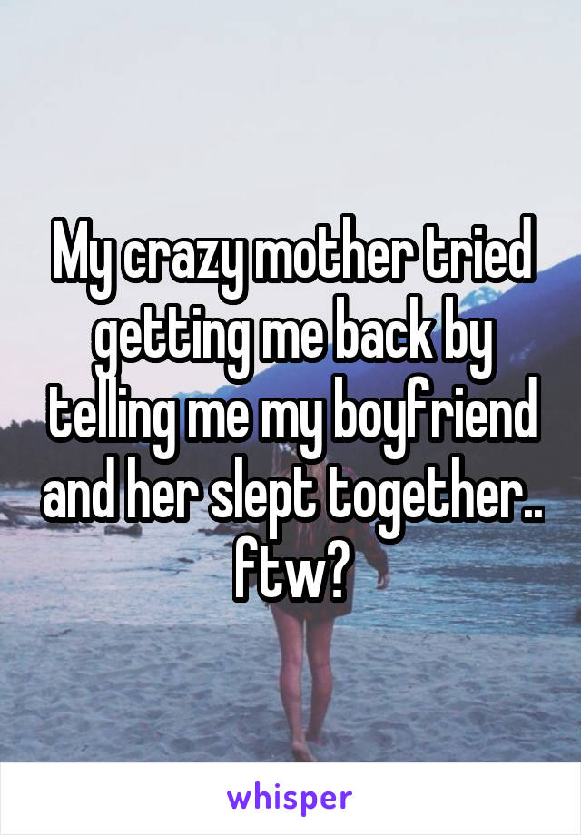 My crazy mother tried getting me back by telling me my boyfriend and her slept together.. ftw?