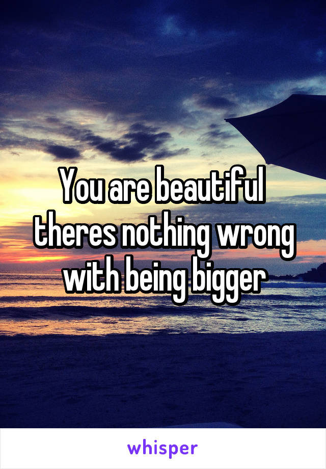 You are beautiful  theres nothing wrong with being bigger