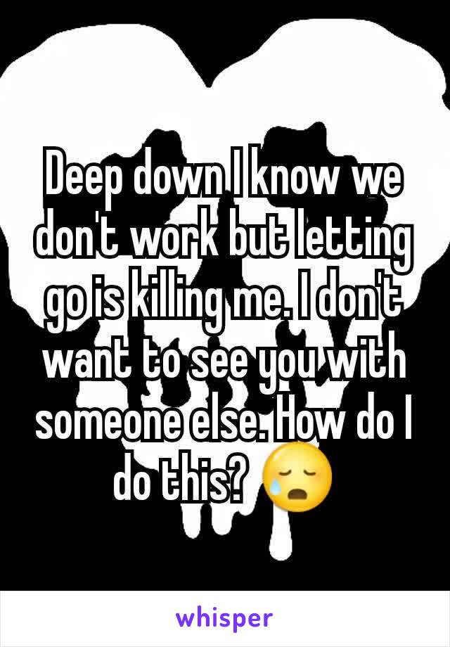 Deep down I know we don't work but letting go is killing me. I don't want to see you with someone else. How do I do this? 😥