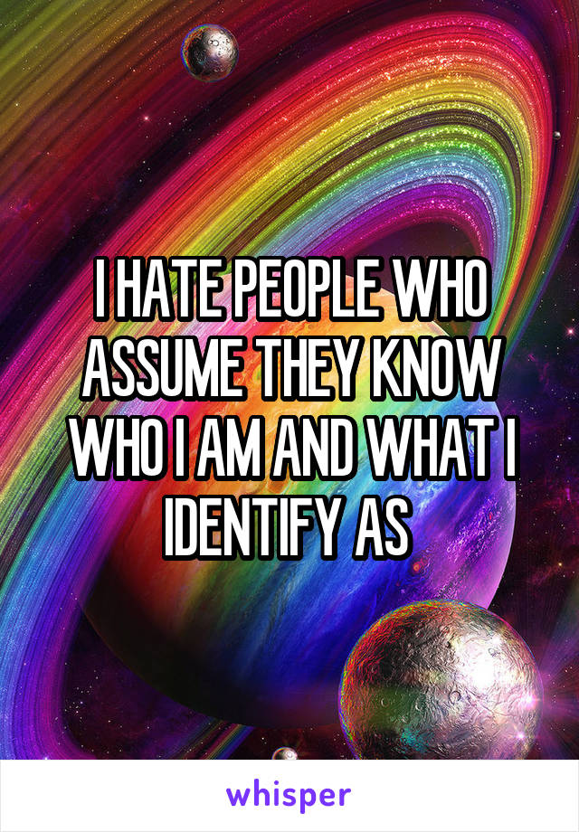 I HATE PEOPLE WHO ASSUME THEY KNOW WHO I AM AND WHAT I IDENTIFY AS 