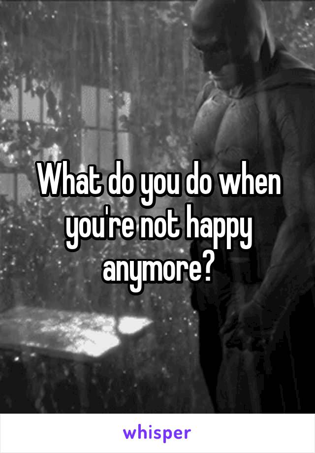 What do you do when you're not happy anymore?