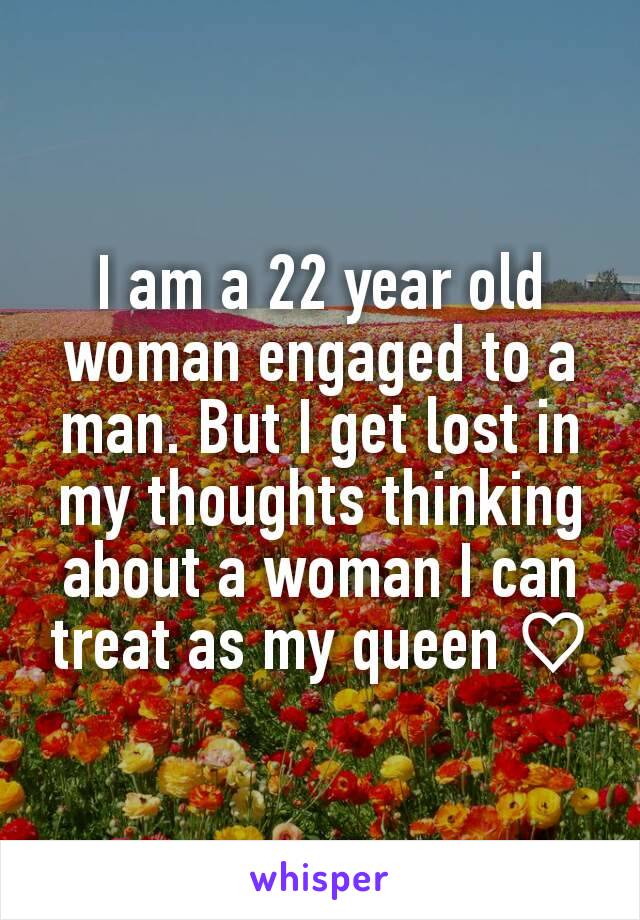 I am a 22 year old woman engaged to a man. But I get lost in my thoughts thinking about a woman I can treat as my queen ♡