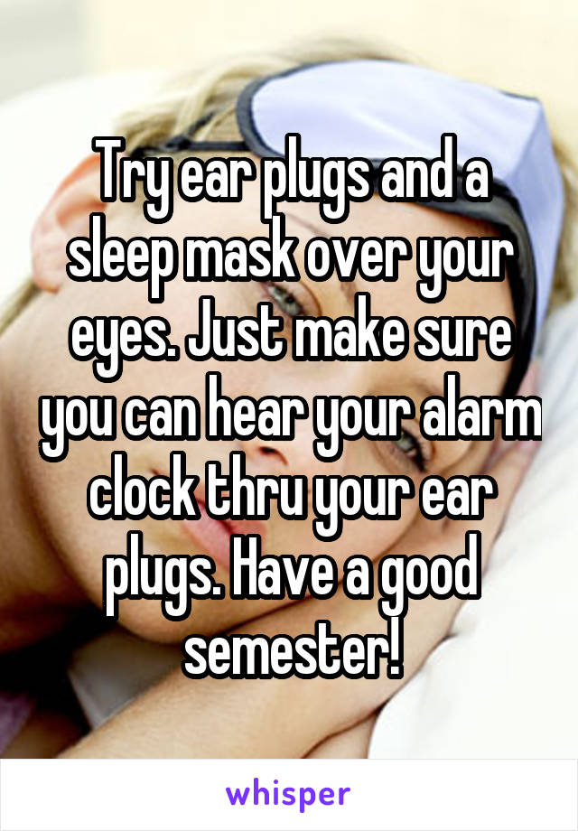 Try ear plugs and a sleep mask over your eyes. Just make sure you can hear your alarm clock thru your ear plugs. Have a good semester!