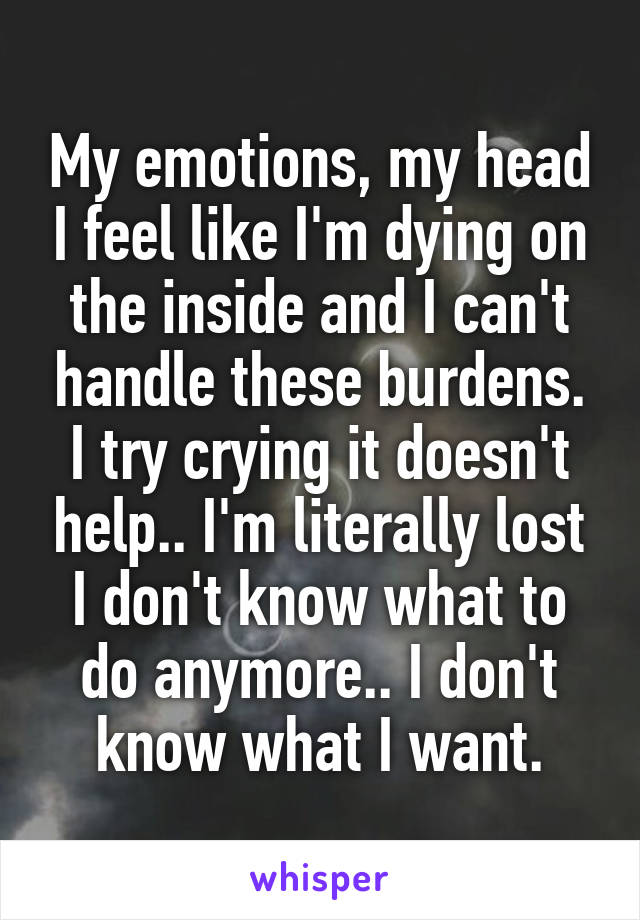 My emotions, my head I feel like I'm dying on the inside and I can't handle these burdens. I try crying it doesn't help.. I'm literally lost I don't know what to do anymore.. I don't know what I want.