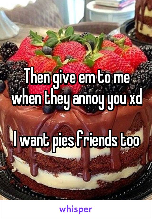 Then give em to me when they annoy you xd

I want pies friends too