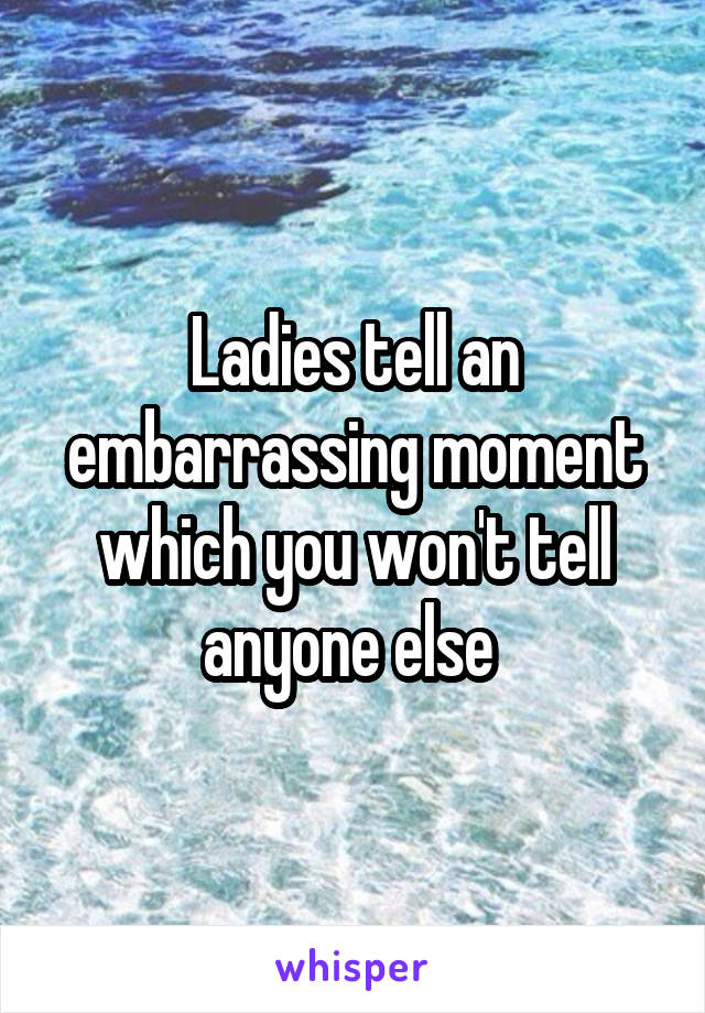 Ladies tell an embarrassing moment which you won't tell anyone else 