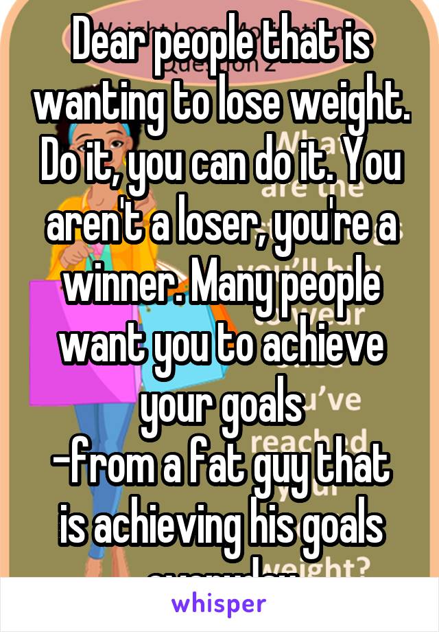 Dear people that is wanting to lose weight. Do it, you can do it. You aren't a loser, you're a winner. Many people want you to achieve your goals
-from a fat guy that is achieving his goals everyday