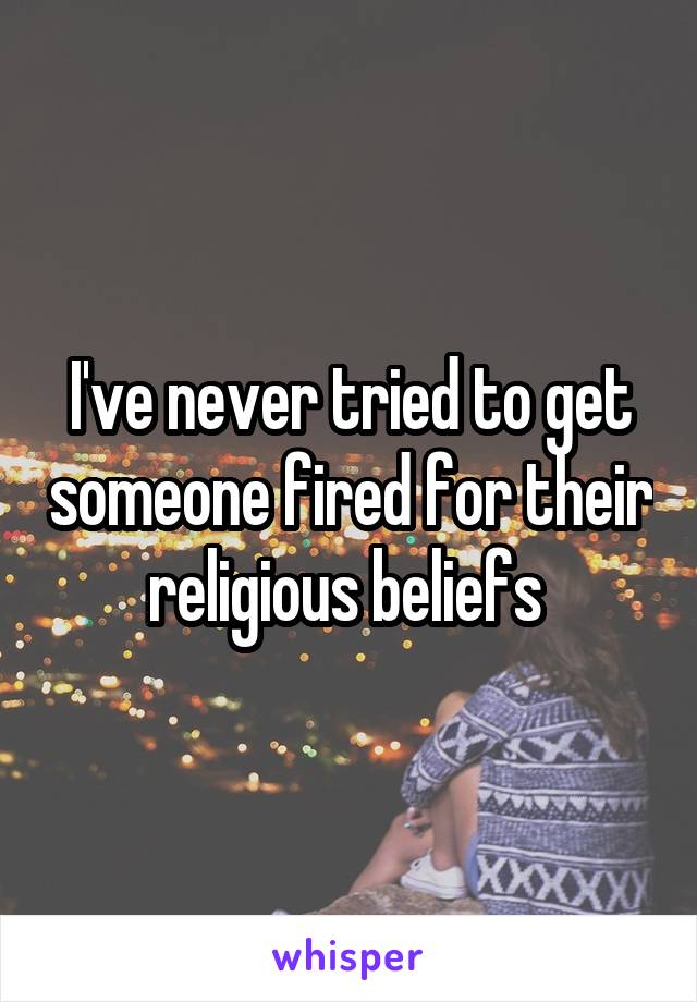 I've never tried to get someone fired for their religious beliefs 