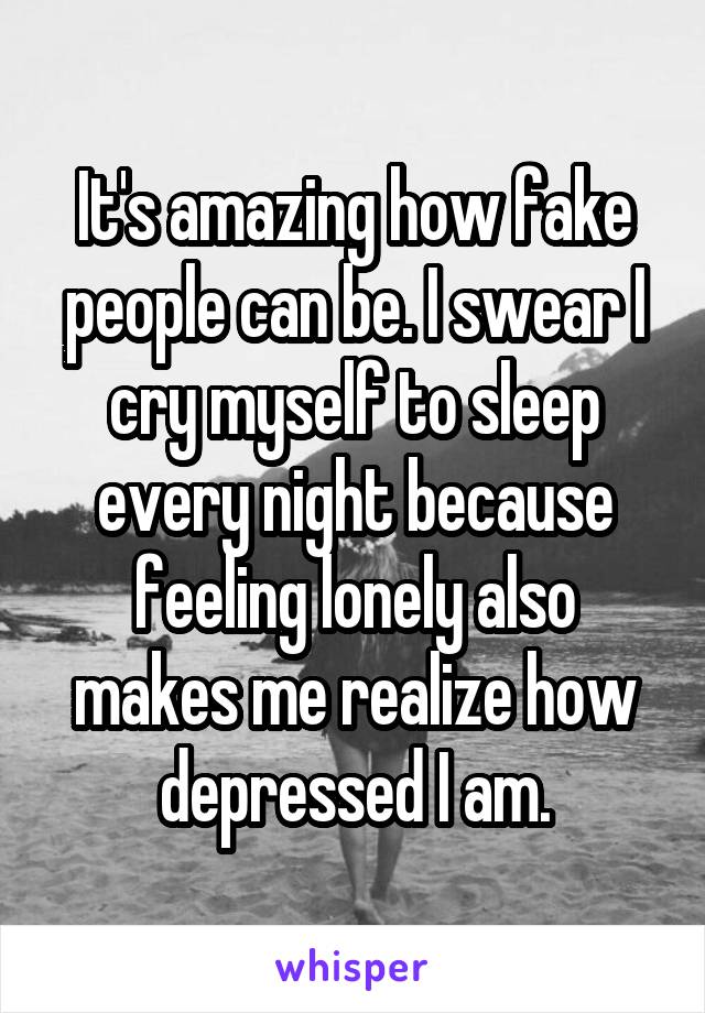 It's amazing how fake people can be. I swear I cry myself to sleep every night because feeling lonely also makes me realize how depressed I am.