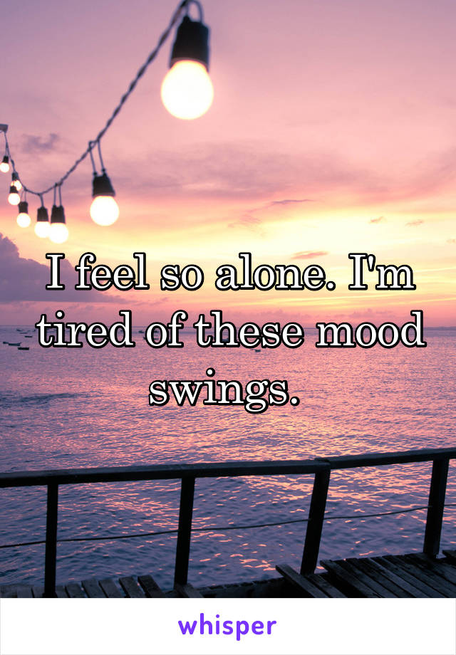 I feel so alone. I'm tired of these mood swings. 