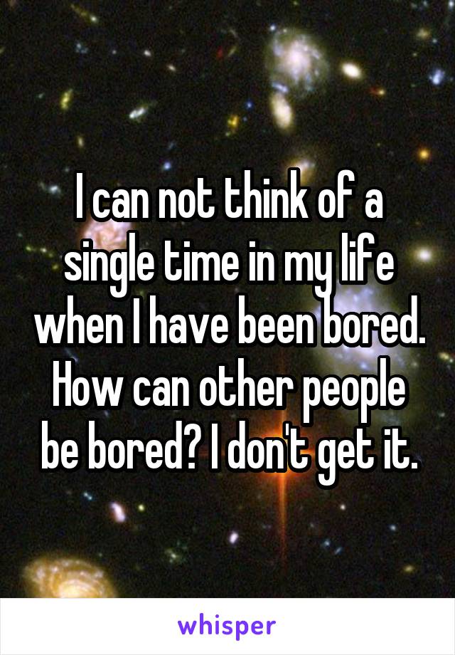 I can not think of a single time in my life when I have been bored. How can other people be bored? I don't get it.