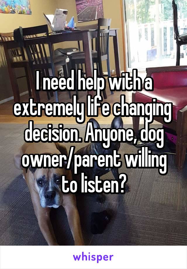 I need help with a extremely life changing  decision. Anyone, dog owner/parent willing to listen?