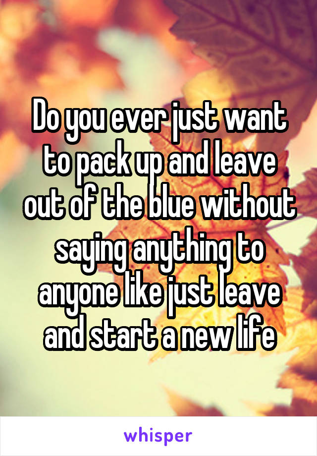 Do you ever just want to pack up and leave out of the blue without saying anything to anyone like just leave and start a new life