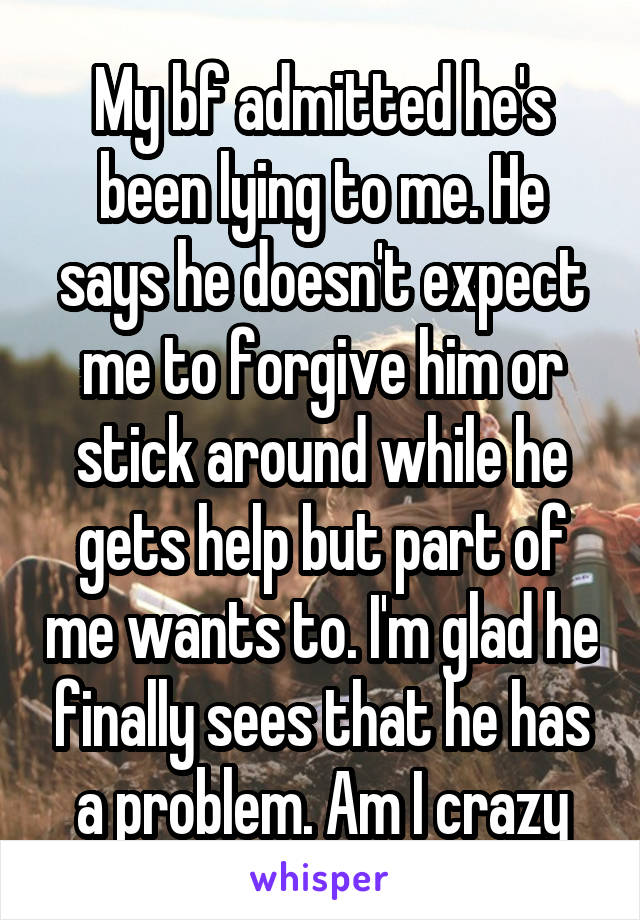 My bf admitted he's been lying to me. He says he doesn't expect me to forgive him or stick around while he gets help but part of me wants to. I'm glad he finally sees that he has a problem. Am I crazy