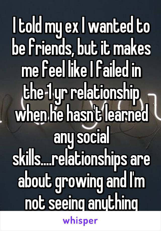 I told my ex I wanted to be friends, but it makes me feel like I failed in the 1 yr relationship when he hasn't learned any social skills....relationships are about growing and I'm not seeing anything